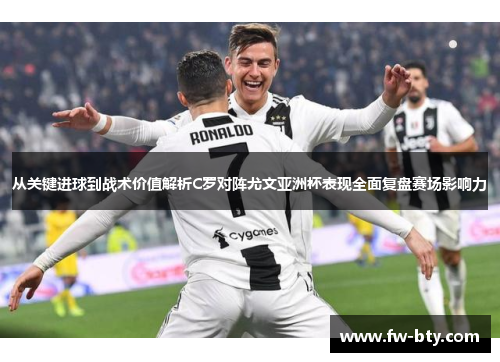 从关键进球到战术价值解析C罗对阵尤文亚洲杯表现全面复盘赛场影响力