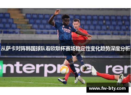 从萨卡对阵韩国球队看欧联杯赛场稳定性变化趋势深度分析