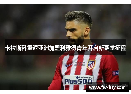 卡拉斯科重返亚洲加盟利雅得青年开启新赛季征程 卡拉斯科重返亚洲加盟利雅得青年开启新赛季征程