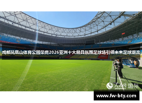 成都凤凰山体育公园荣膺2026亚洲十大最具氛围足球场引领未来足球潮流