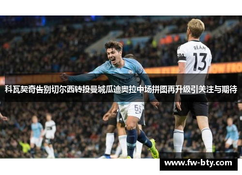 科瓦契奇告别切尔西转投曼城瓜迪奥拉中场拼图再升级引关注与期待 科瓦契奇告别切尔西转投曼城瓜迪奥拉中场拼图再升级引关注与期待