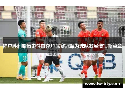 神户胜利船历史性首夺J1联赛冠军为球队发展谱写新篇章