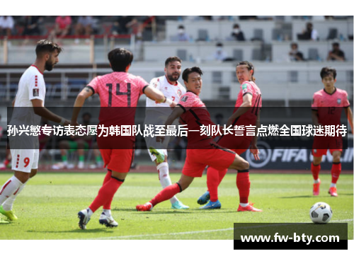 孙兴慜专访表态愿为韩国队战至最后一刻队长誓言点燃全国球迷期待