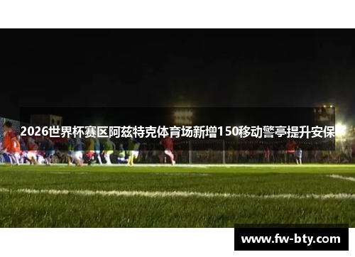 2026世界杯赛区阿兹特克体育场新增150移动警亭提升安保