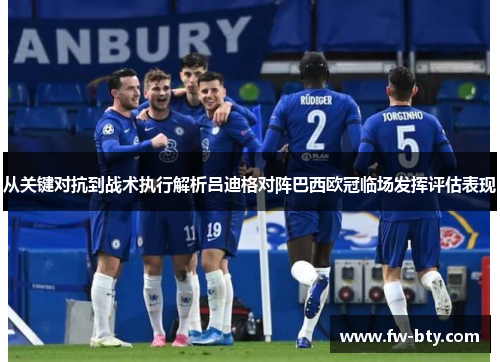从关键对抗到战术执行解析吕迪格对阵巴西欧冠临场发挥评估表现 从关键对抗到战术执行解析吕迪格对阵巴西欧冠临场发挥评估表现