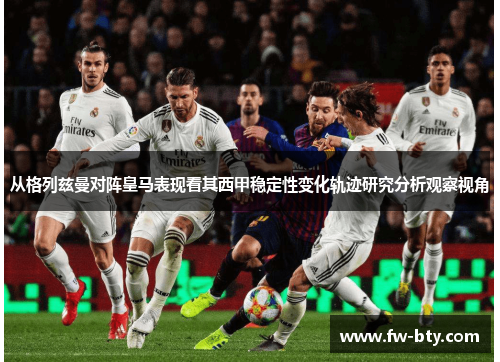从格列兹曼对阵皇马表现看其西甲稳定性变化轨迹研究分析观察视角 从格列兹曼对阵皇马表现看其西甲稳定性变化轨迹研究分析观察视角