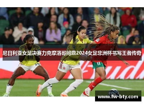 尼日利亚女足决赛力克摩洛哥问鼎2024女足非洲杯书写王者传奇 尼日利亚女足决赛力克摩洛哥问鼎2024女足非洲杯书写王者传奇
