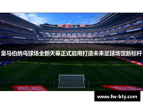 皇马伯纳乌球场全新天幕正式启用打造未来足球场馆新标杆