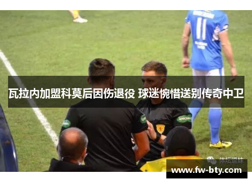 瓦拉内加盟科莫后因伤退役 球迷惋惜送别传奇中卫