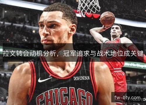 拉文转会动机分析，冠军追求与战术地位成关键