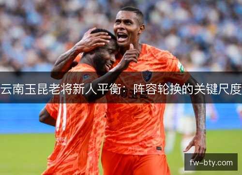 云南玉昆老将新人平衡：阵容轮换的关键尺度